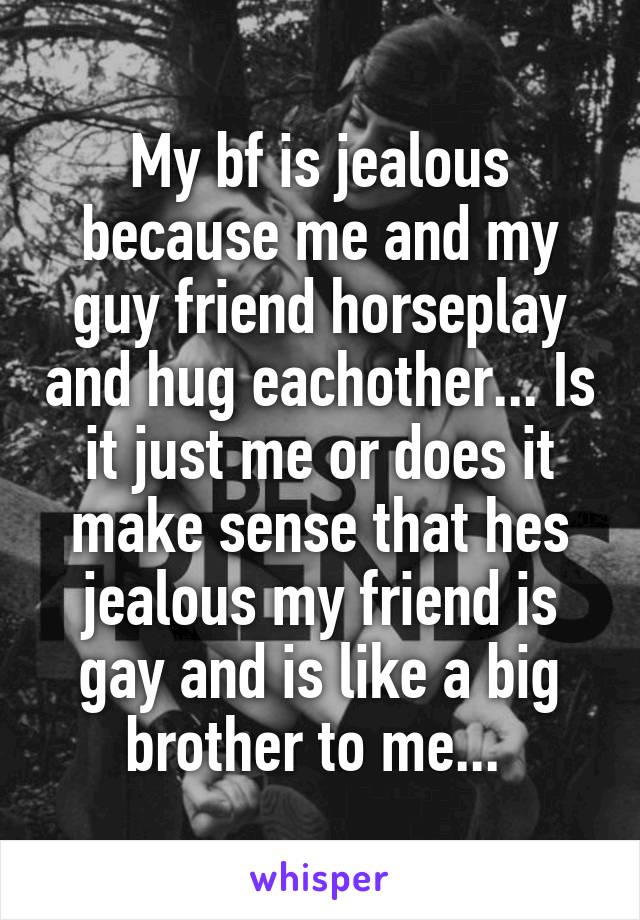 My bf is jealous because me and my guy friend horseplay and hug eachother... Is it just me or does it make sense that hes jealous my friend is gay and is like a big brother to me... 