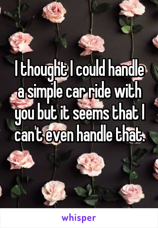 I thought I could handle a simple car ride with you but it seems that I can't even handle that.
