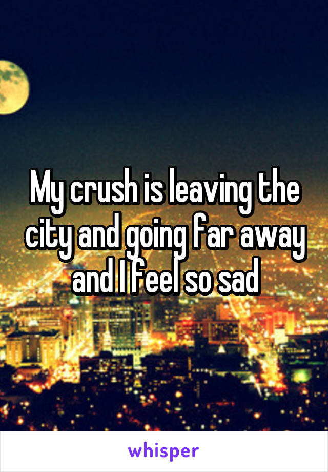 My crush is leaving the city and going far away and I feel so sad