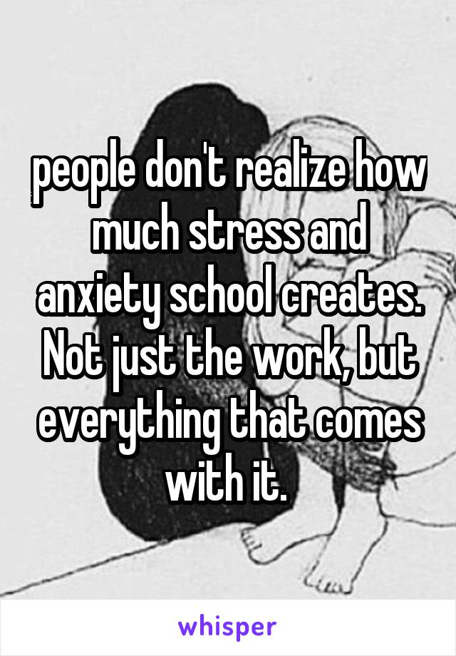 people don't realize how much stress and anxiety school creates. Not just the work, but everything that comes with it. 