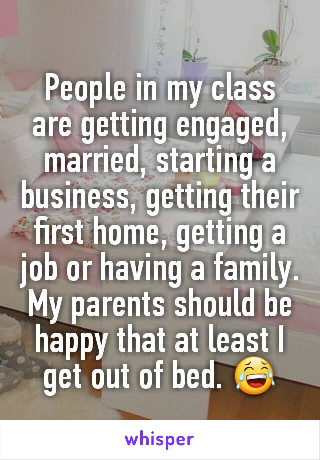 People in my class are getting engaged, married, starting a business, getting their first home, getting a job or having a family. My parents should be happy that at least I get out of bed. 😂