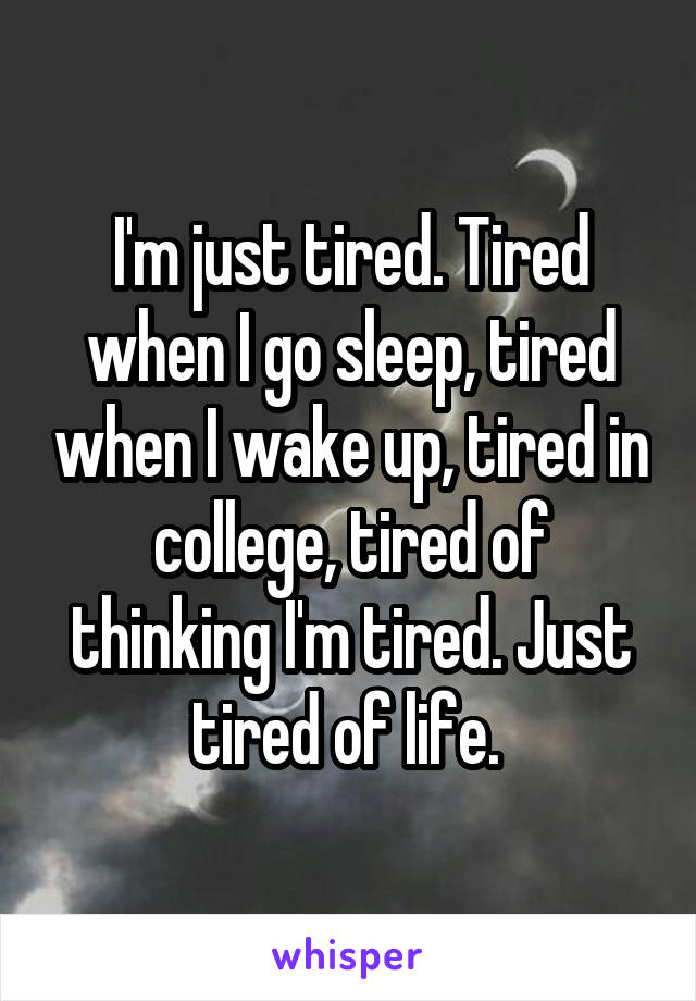 I'm just tired. Tired when I go sleep, tired when I wake up, tired in college, tired of thinking I'm tired. Just tired of life. 