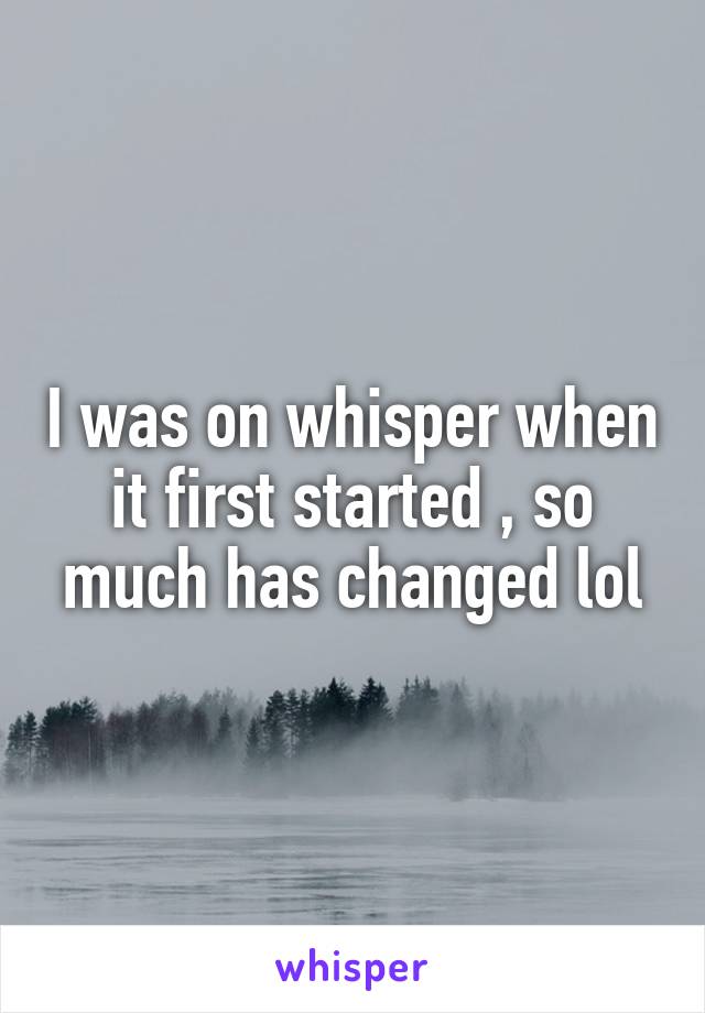 I was on whisper when it first started , so much has changed lol