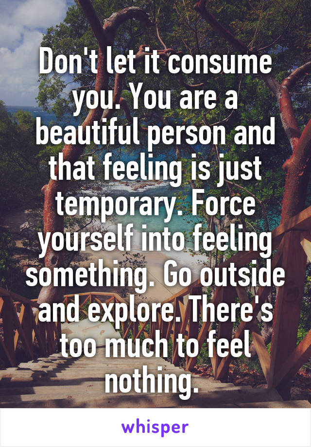 Don't let it consume you. You are a beautiful person and that feeling is just temporary. Force yourself into feeling something. Go outside and explore. There's too much to feel nothing. 