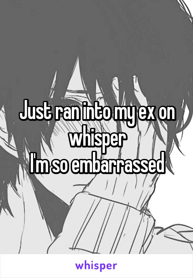 Just ran into my ex on whisper
I'm so embarrassed