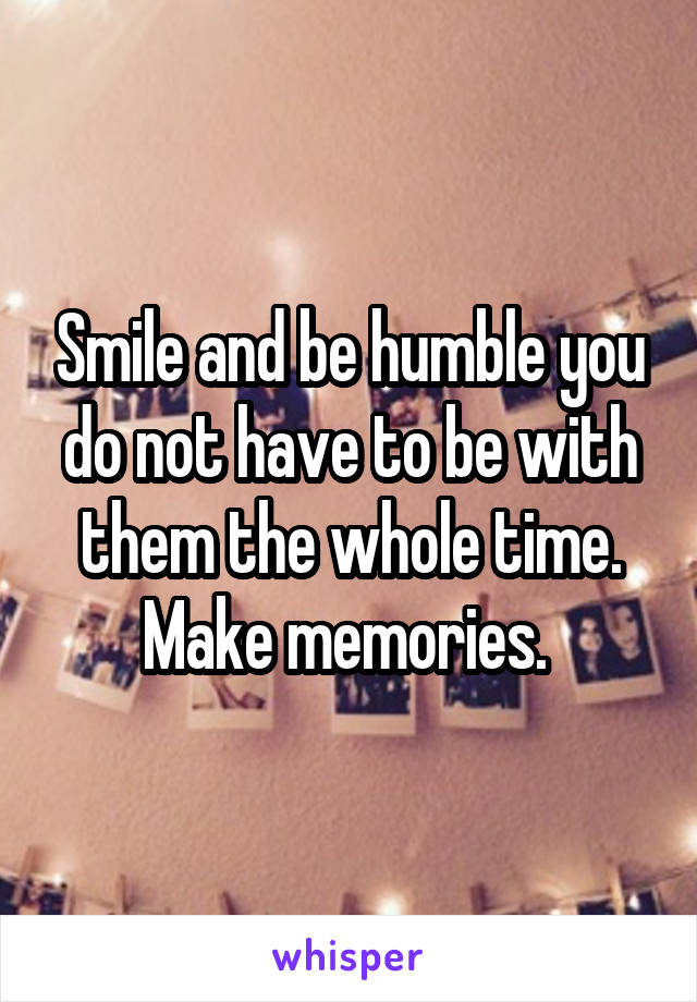 Smile and be humble you do not have to be with them the whole time. Make memories. 