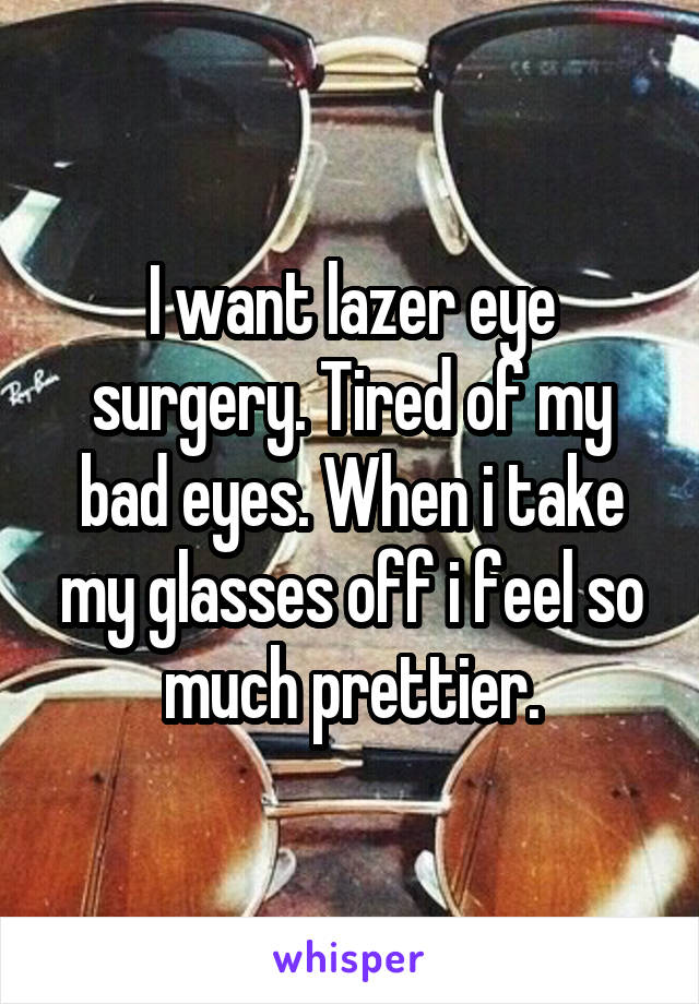 I want lazer eye surgery. Tired of my bad eyes. When i take my glasses off i feel so much prettier.