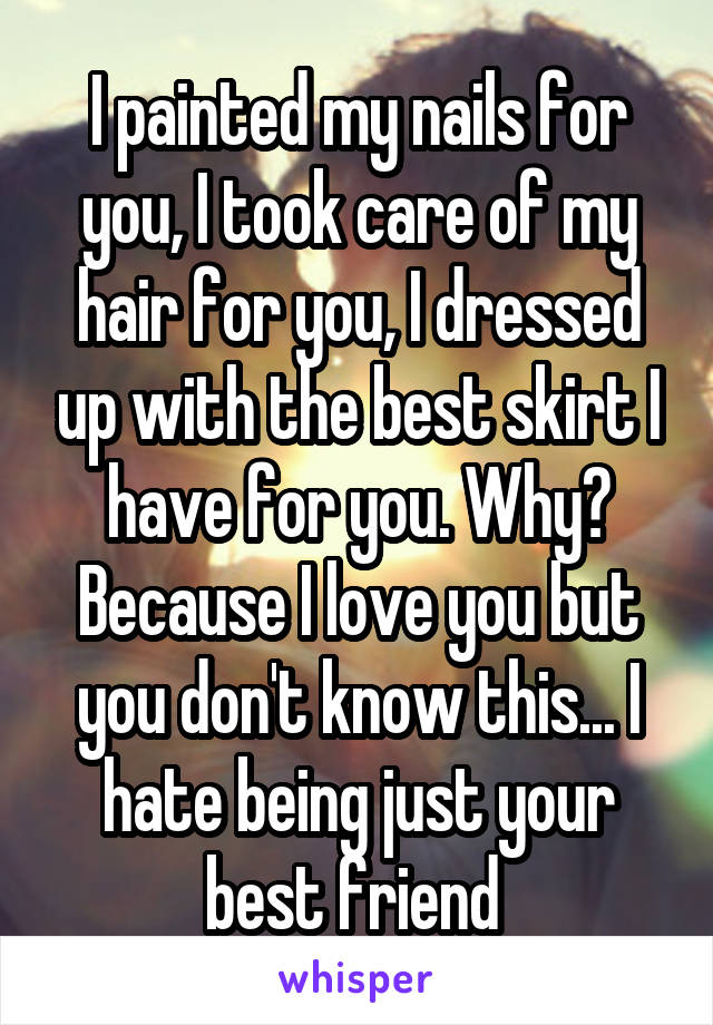 I painted my nails for you, I took care of my hair for you, I dressed up with the best skirt I have for you. Why? Because I love you but you don't know this... I hate being just your best friend 