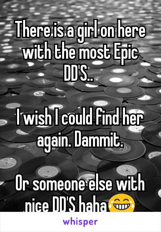 There is a girl on here with the most Epic DD'S.. 

I wish I could find her again. Dammit.

Or someone else with nice DD'S haha😂