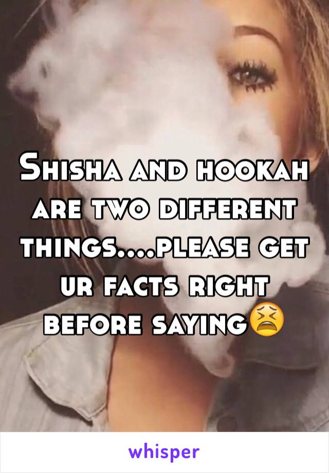 Shisha and hookah are two different things....please get ur facts right before saying😫