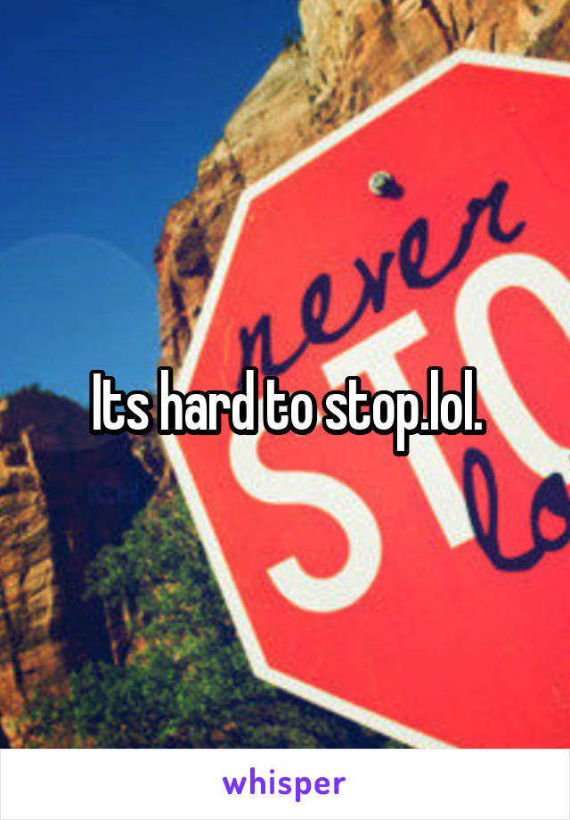 Its hard to stop.lol.