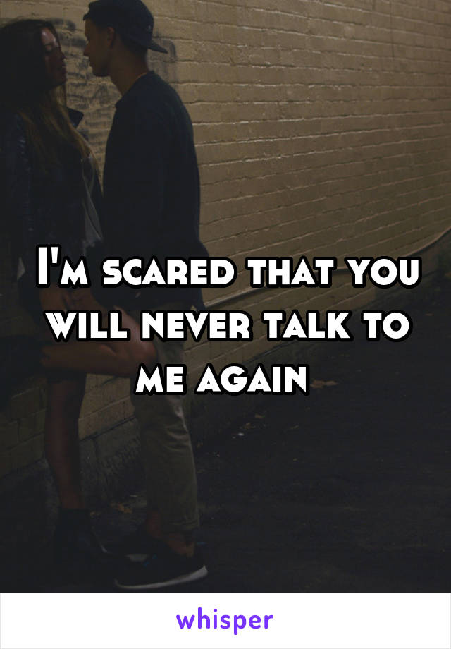 I'm scared that you will never talk to me again 