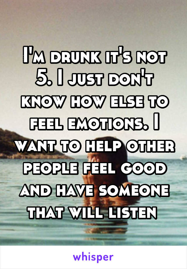 I'm drunk it's not 5. I just don't know how else to feel emotions. I want to help other people feel good and have someone that will listen 