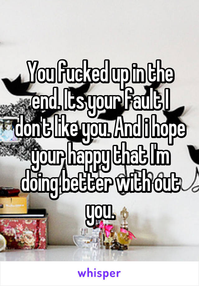 You fucked up in the end. Its your fault I don't like you. And i hope your happy that I'm doing better with out you.