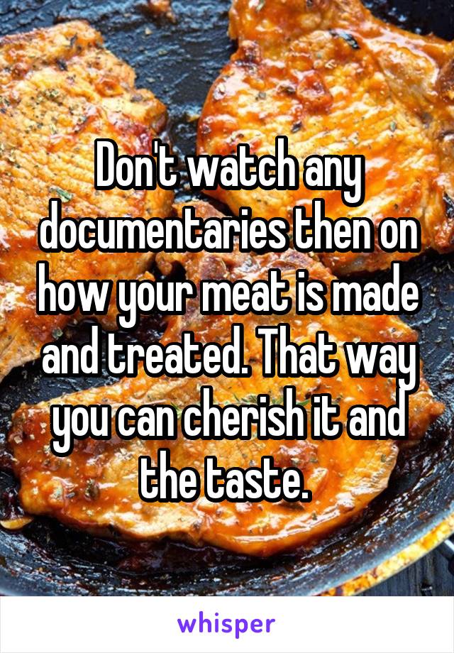 Don't watch any documentaries then on how your meat is made and treated. That way you can cherish it and the taste. 