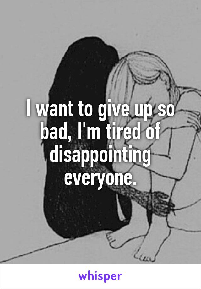 I want to give up so bad, I'm tired of disappointing everyone.