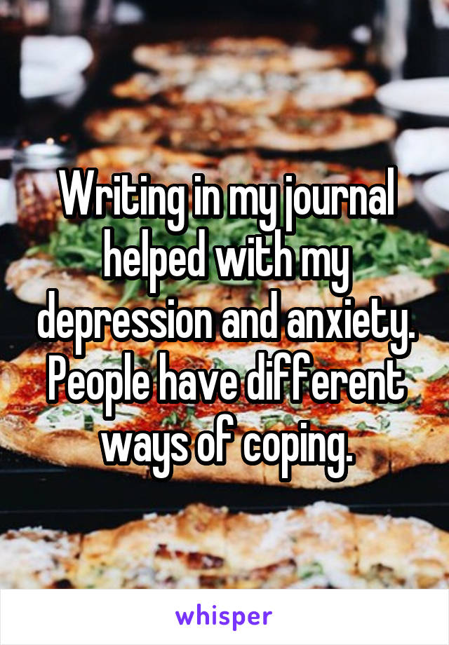 Writing in my journal helped with my depression and anxiety. People have different ways of coping.