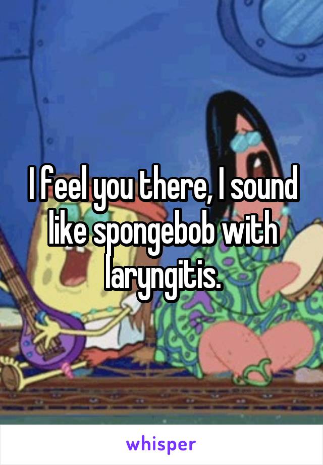 I feel you there, I sound like spongebob with laryngitis.