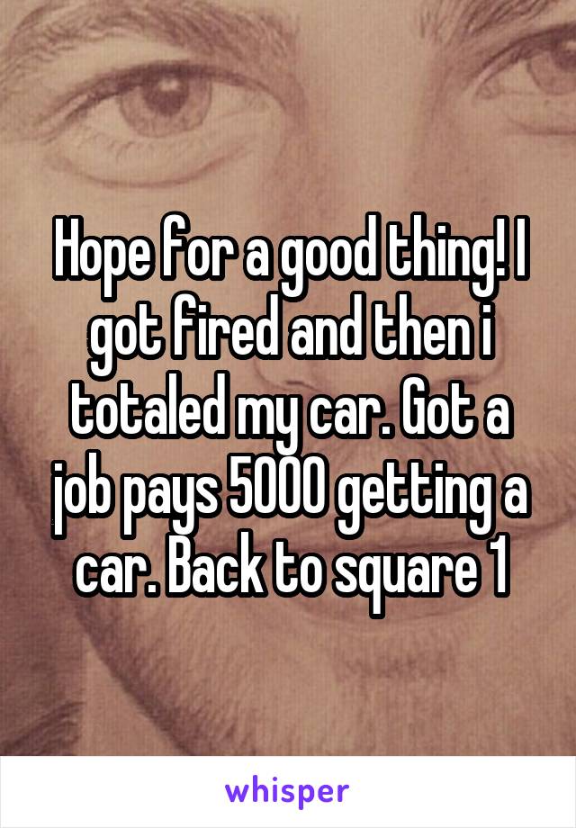 Hope for a good thing! I got fired and then i totaled my car. Got a job pays 5000 getting a car. Back to square 1