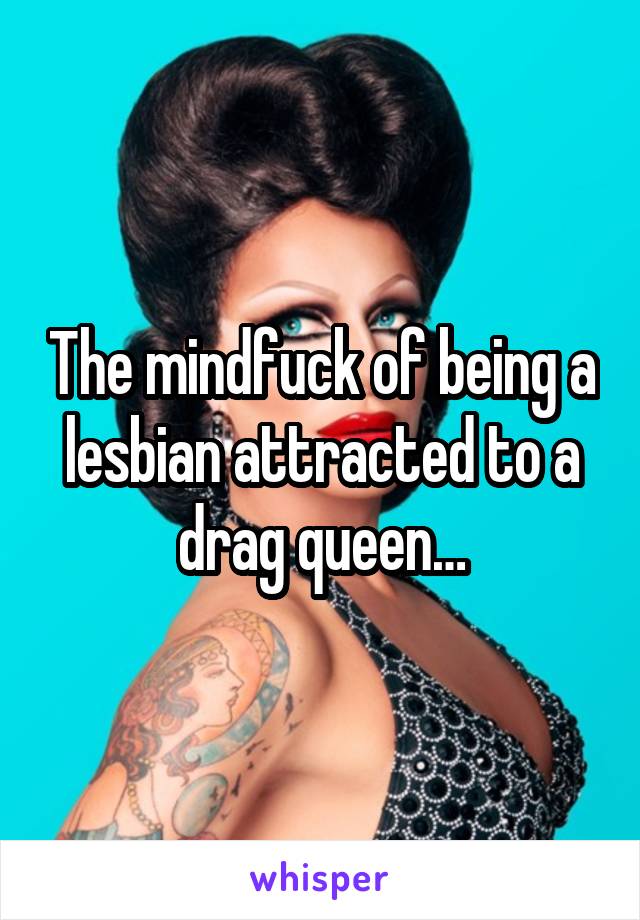 The mindfuck of being a lesbian attracted to a drag queen…