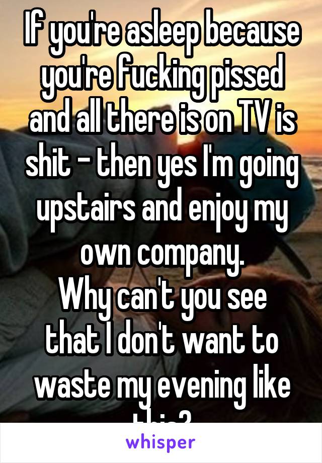 If you're asleep because you're fucking pissed and all there is on TV is shit - then yes I'm going upstairs and enjoy my own company.
Why can't you see that I don't want to waste my evening like this?