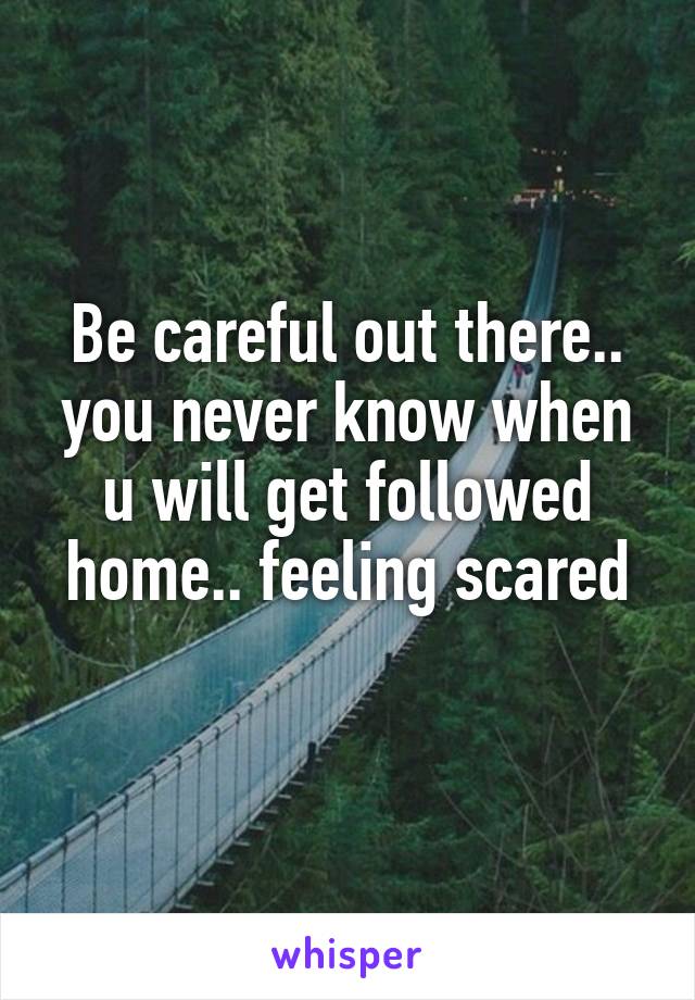 Be careful out there.. you never know when u will get followed home.. feeling scared
