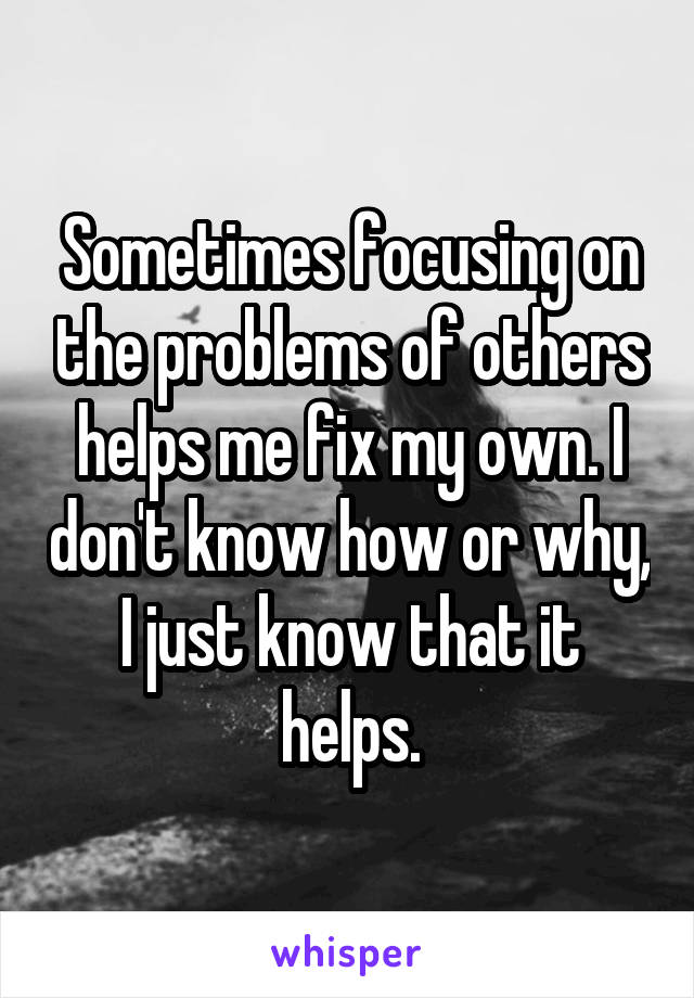 Sometimes focusing on the problems of others helps me fix my own. I don't know how or why, I just know that it helps.