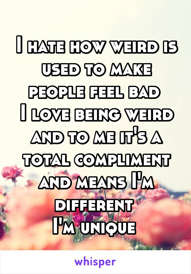 I hate how weird is used to make people feel bad 
I love being weird and to me it's a total compliment and means I'm different 
I'm unique 