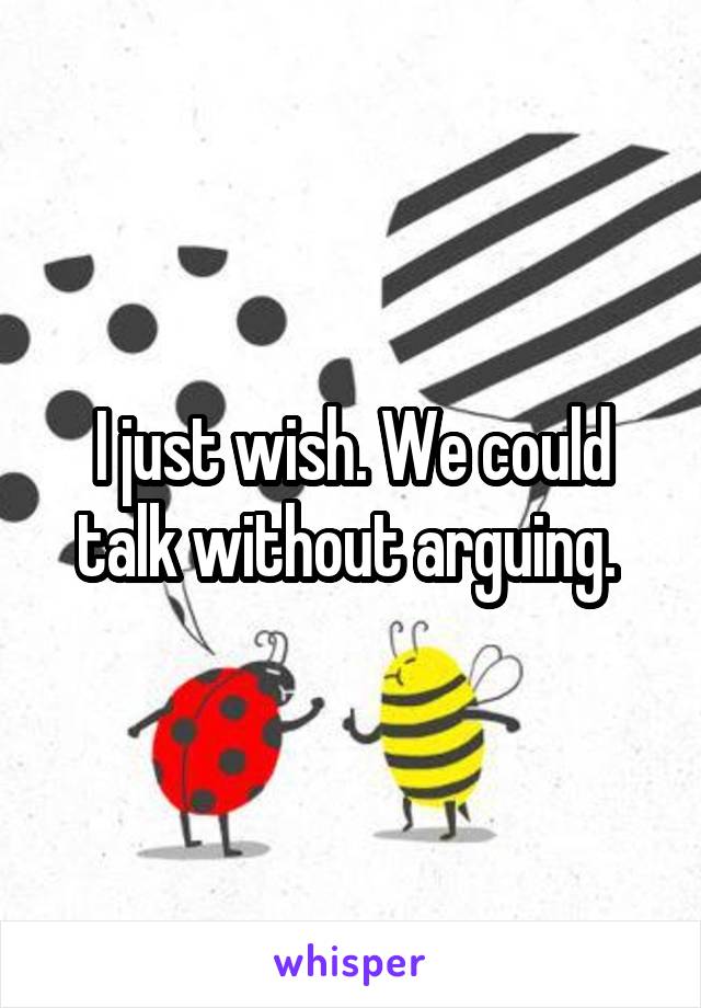 I just wish. We could talk without arguing. 