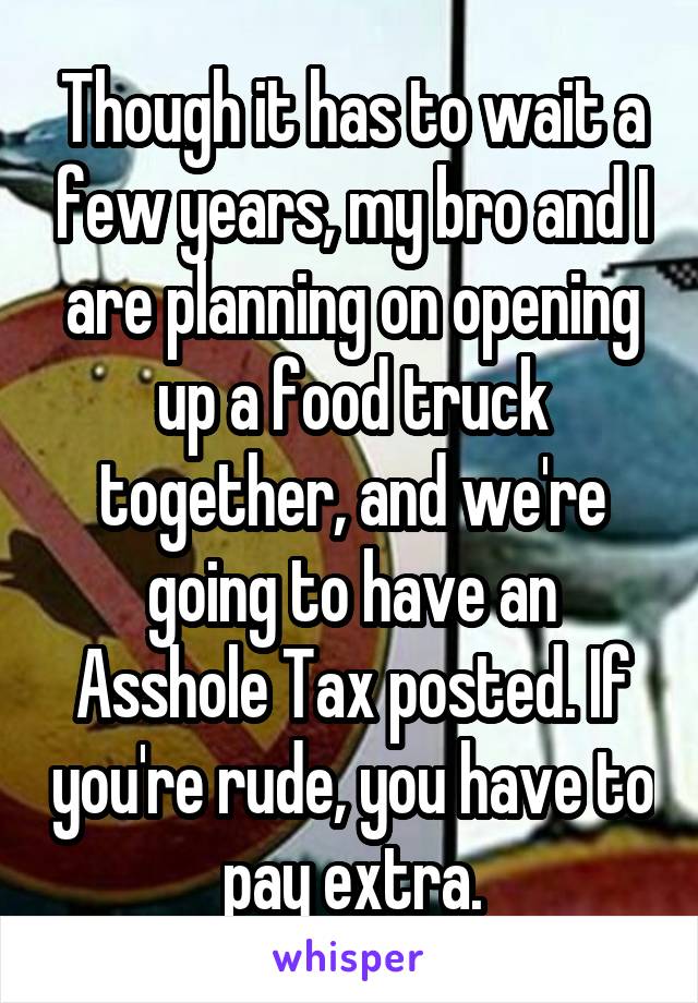 Though it has to wait a few years, my bro and I are planning on opening up a food truck together, and we're going to have an Asshole Tax posted. If you're rude, you have to pay extra.