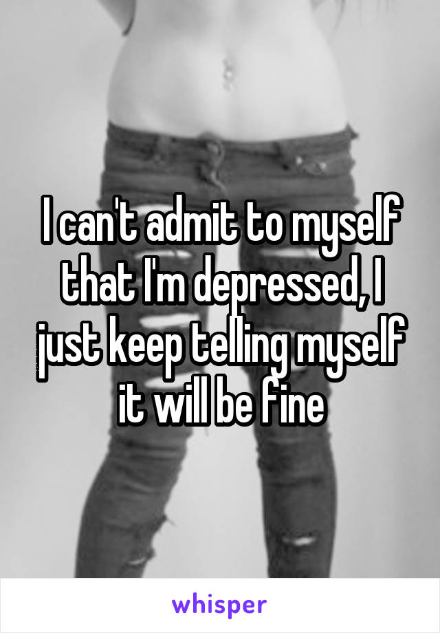 I can't admit to myself that I'm depressed, I just keep telling myself it will be fine