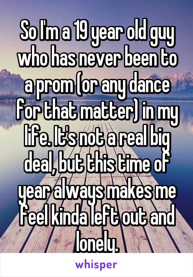 So I'm a 19 year old guy who has never been to a prom (or any dance for that matter) in my life. It's not a real big deal, but this time of year always makes me feel kinda left out and lonely.