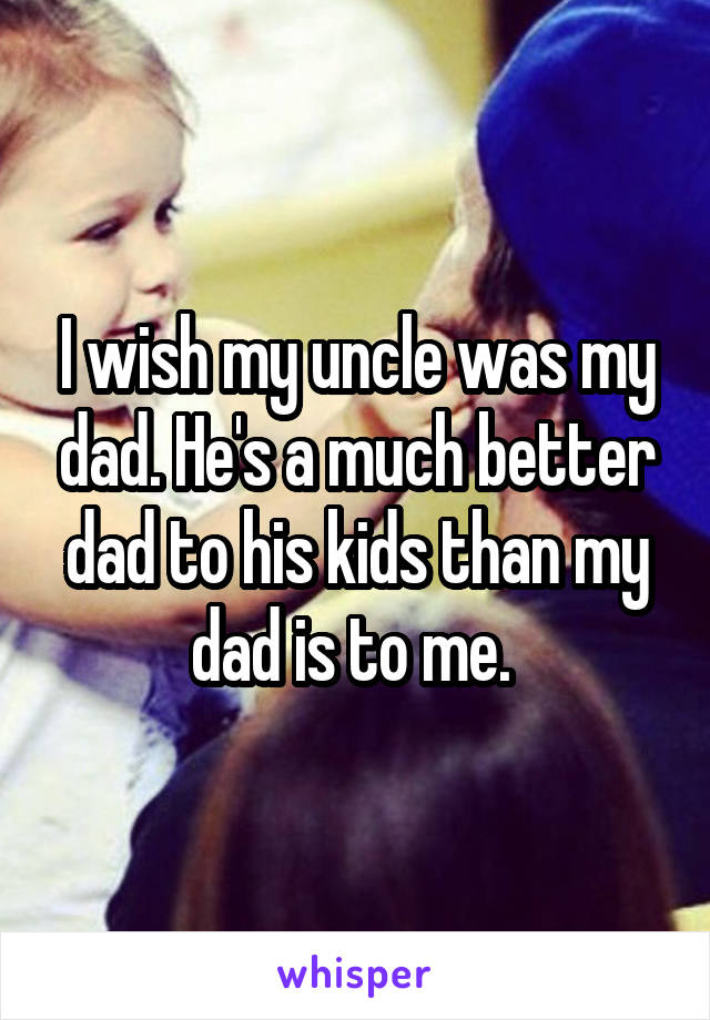 I wish my uncle was my dad. He's a much better dad to his kids than my dad is to me. 