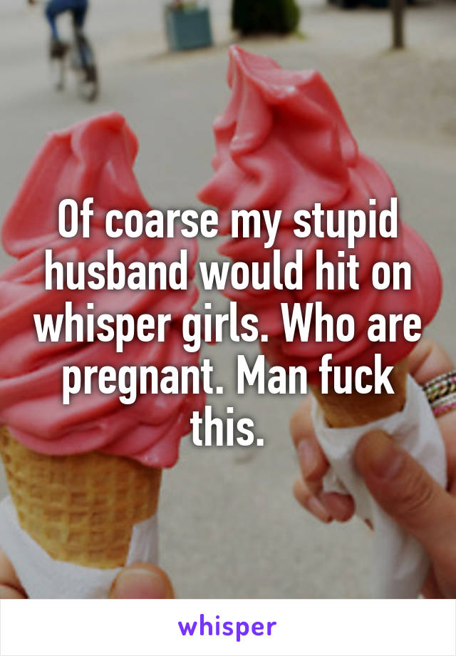 Of coarse my stupid husband would hit on whisper girls. Who are pregnant. Man fuck this.