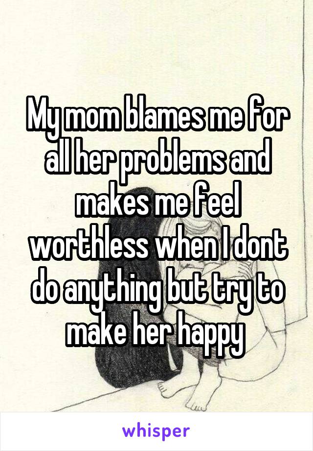 My mom blames me for all her problems and makes me feel worthless when I dont do anything but try to make her happy 