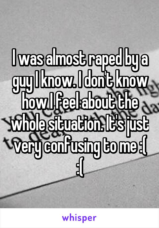 I was almost raped by a guy I know. I don't know how I feel about the whole situation. It's just very confusing to me :( :(