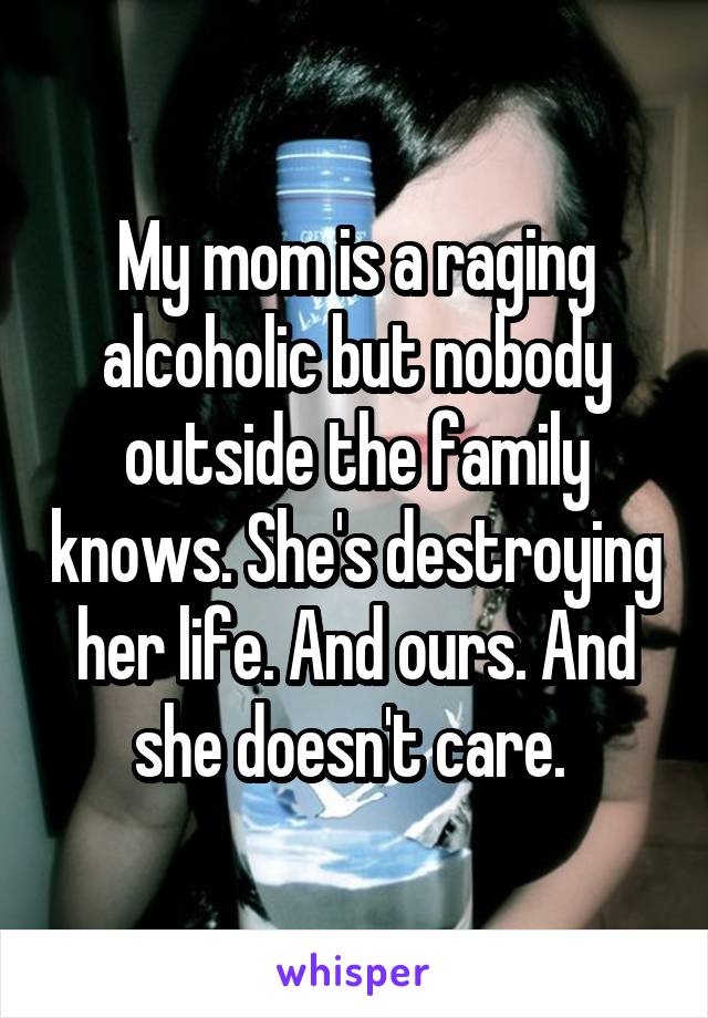 My mom is a raging alcoholic but nobody outside the family knows. She's destroying her life. And ours. And she doesn't care. 