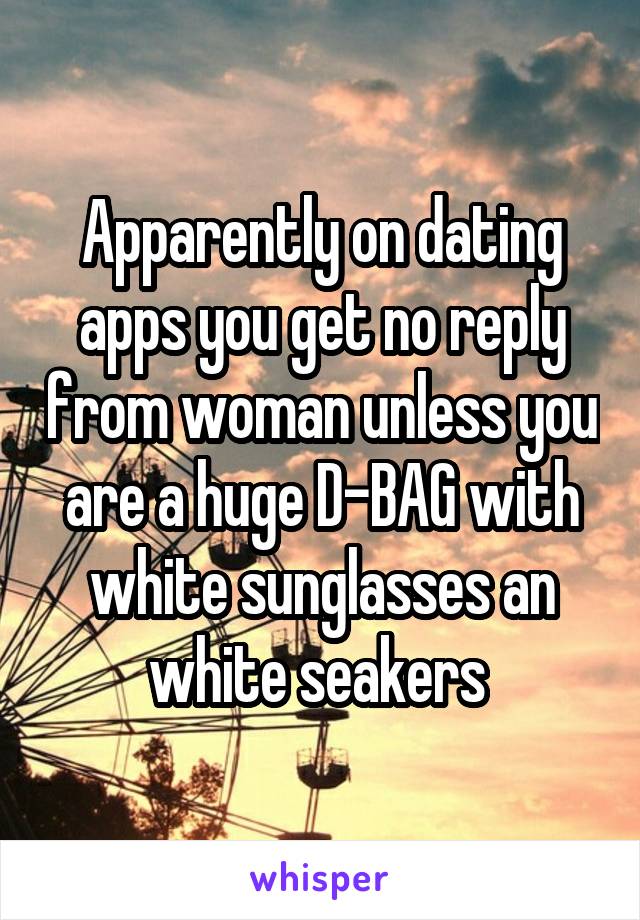 Apparently on dating apps you get no reply from woman unless you are a huge D-BAG with white sunglasses an white seakers 