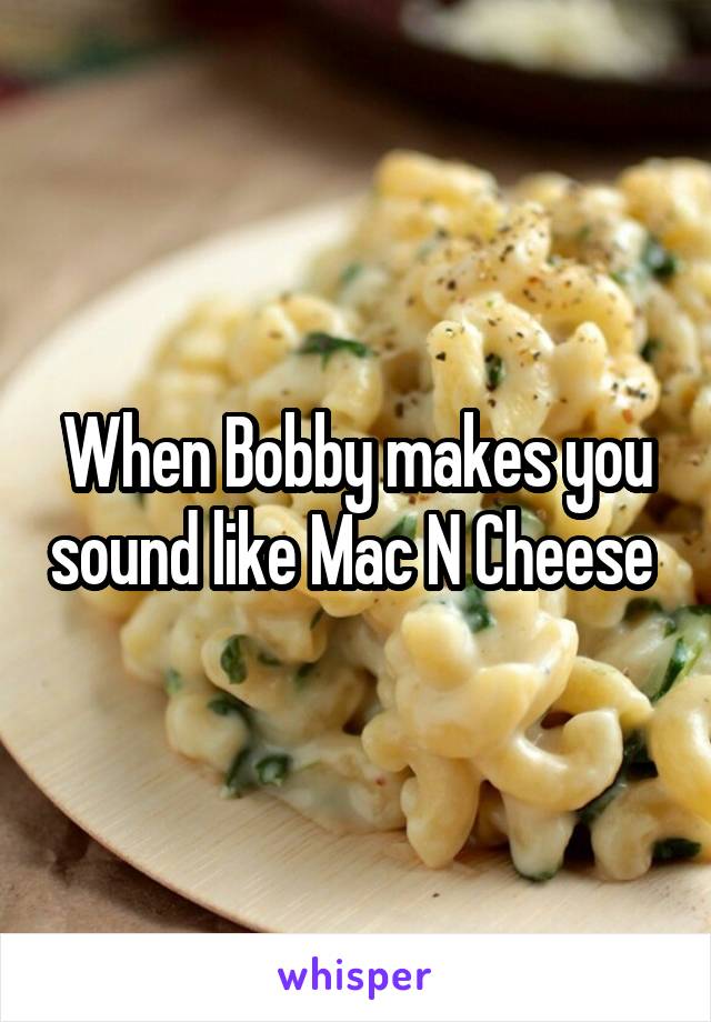 When Bobby makes you sound like Mac N Cheese 