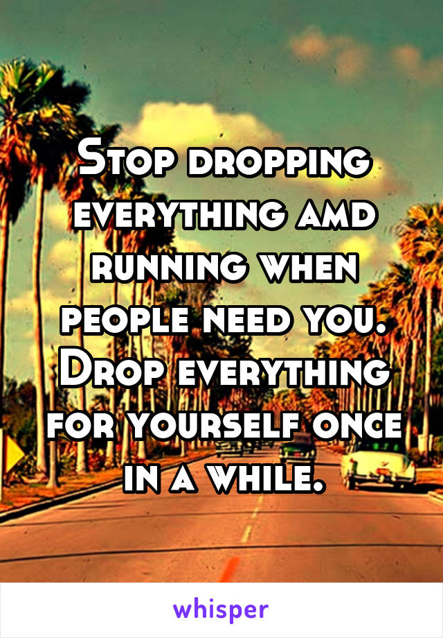 Stop dropping everything amd running when people need you. Drop everything for yourself once in a while.