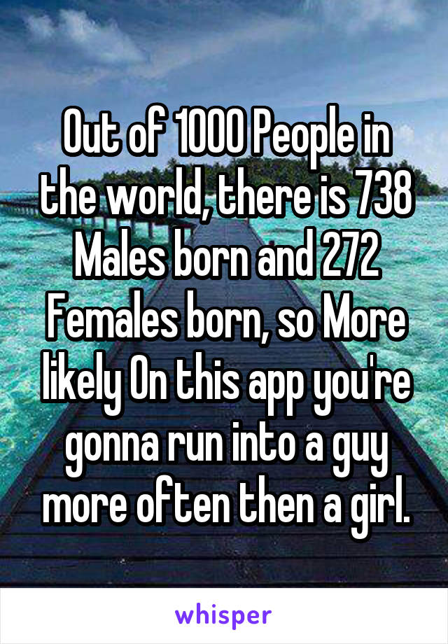 Out of 1000 People in the world, there is 738 Males born and 272 Females born, so More likely On this app you're gonna run into a guy more often then a girl.