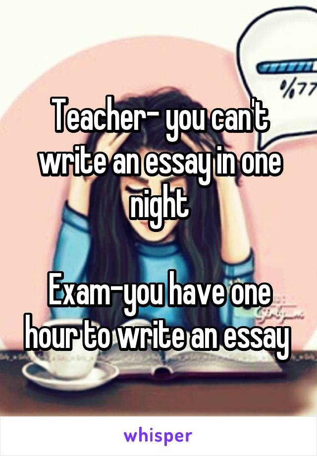 Teacher- you can't write an essay in one night

Exam-you have one hour to write an essay 