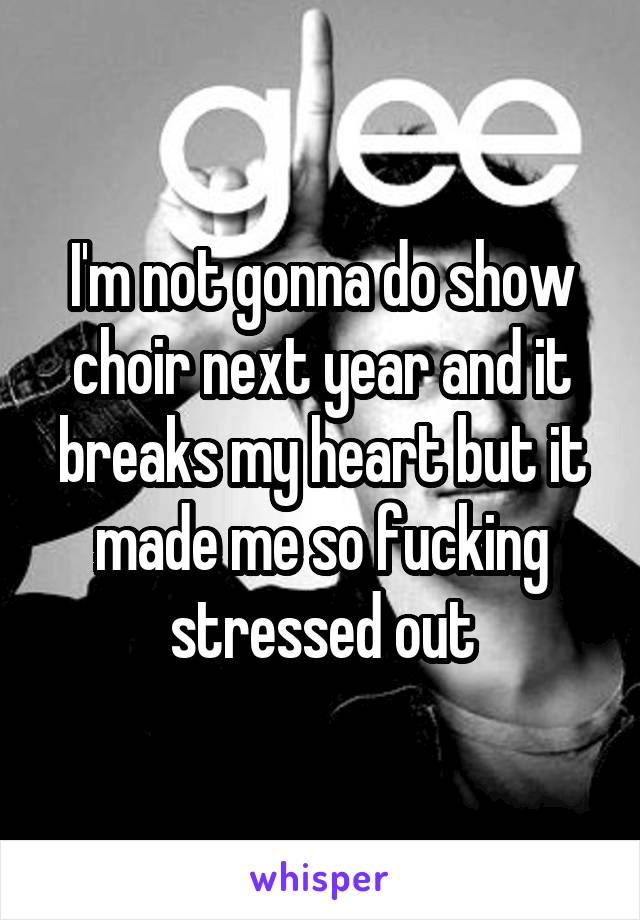 I'm not gonna do show choir next year and it breaks my heart but it made me so fucking stressed out