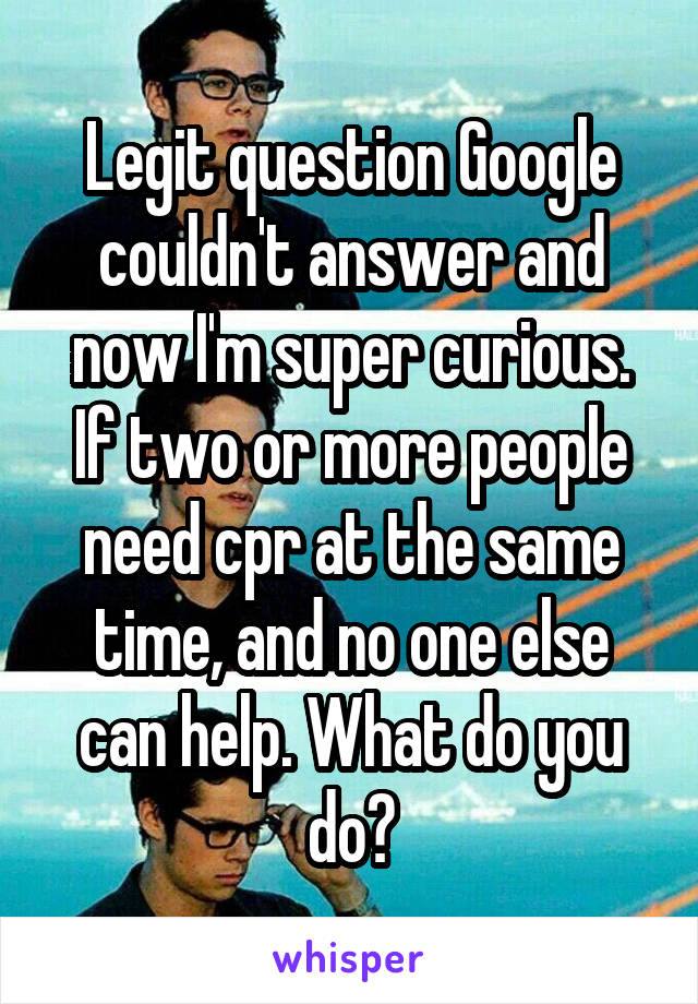 Legit question Google couldn't answer and now I'm super curious.
If two or more people need cpr at the same time, and no one else can help. What do you do?