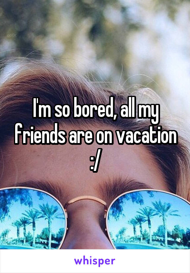 I'm so bored, all my friends are on vacation :/