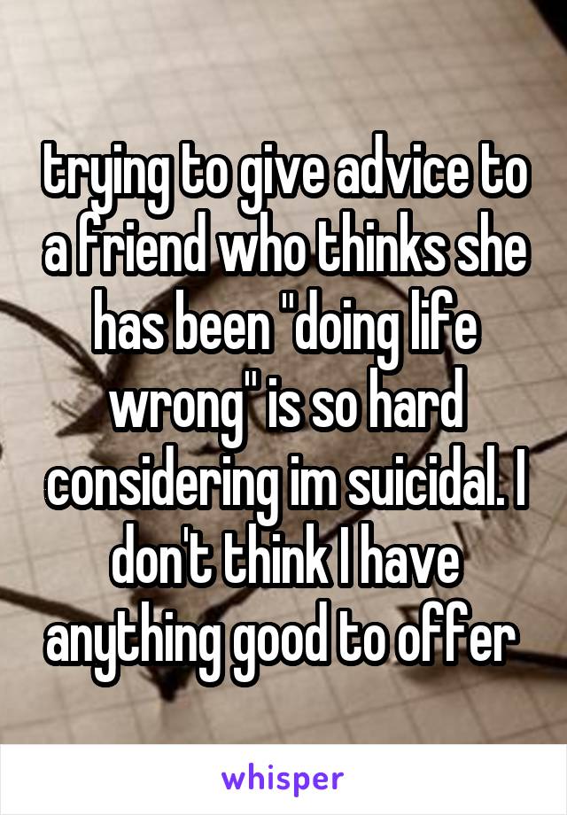 trying to give advice to a friend who thinks she has been "doing life wrong" is so hard considering im suicidal. I don't think I have anything good to offer 