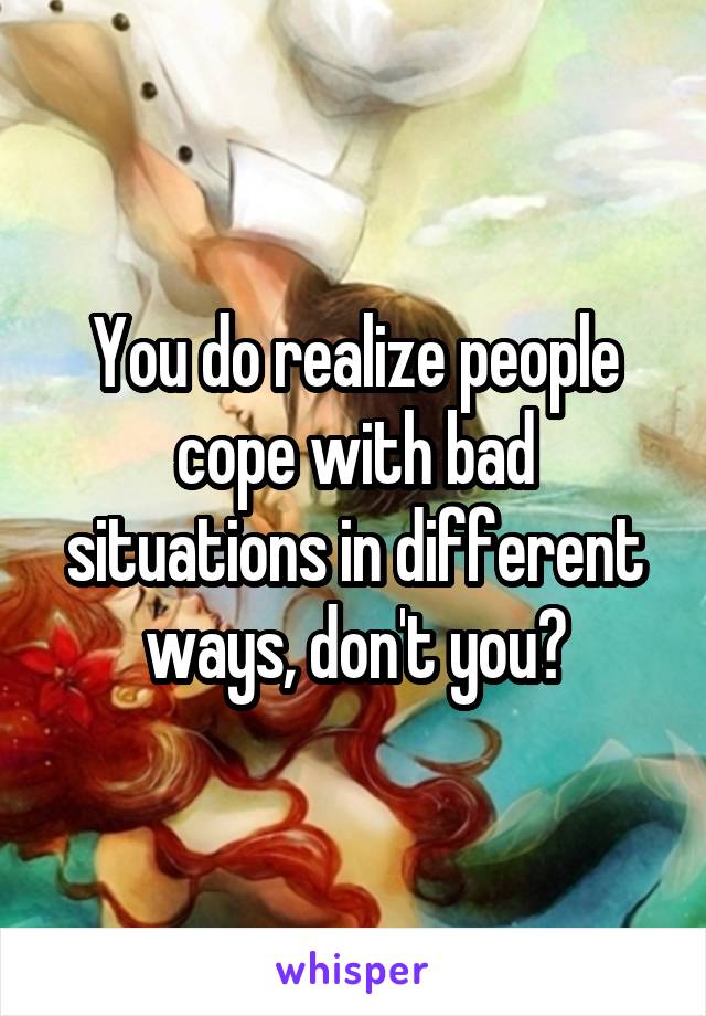 You do realize people cope with bad situations in different ways, don't you?