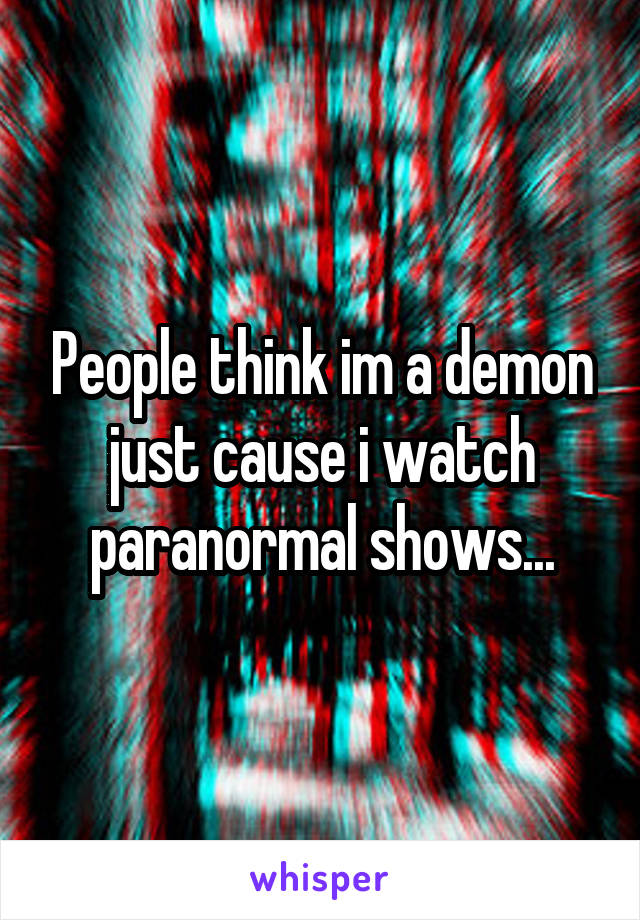 People think im a demon just cause i watch paranormal shows...