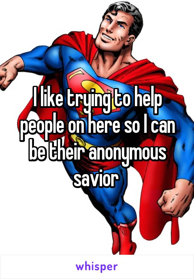 I like trying to help people on here so I can be their anonymous savior 