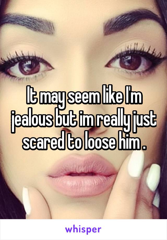 It may seem like I'm jealous but im really just scared to loose him .